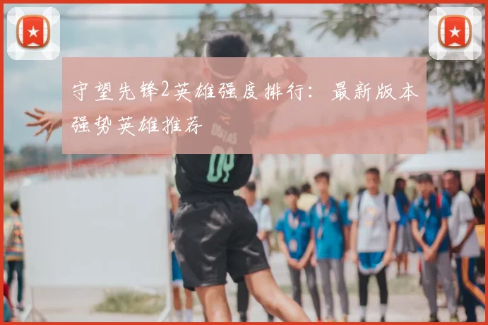 守望先锋2英雄强度排行：最新版本强势英雄推荐