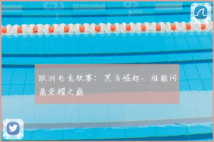 欧洲电竞联赛：黑马崛起，谁能问鼎荣耀之巅