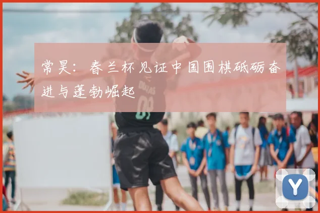 常昊:春兰杯见证中国围棋砥砺奋进与蓬勃崛起
