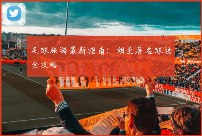 足球旅游最新指南：朝圣著名球场全攻略
