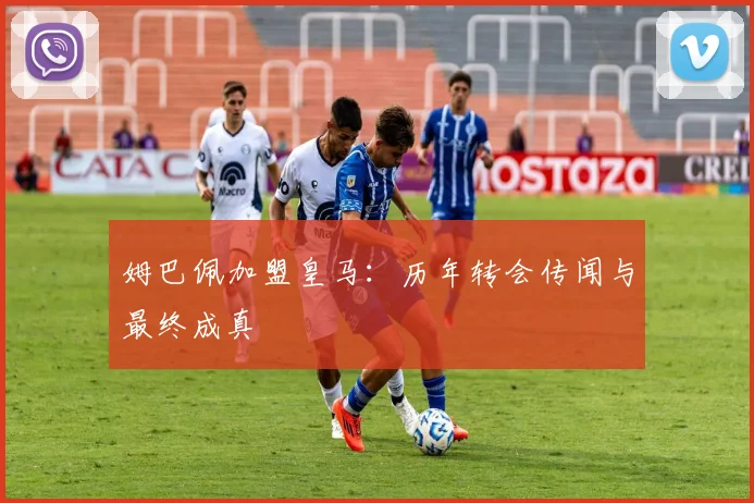 姆巴佩加盟皇马：历年转会传闻与最终成真