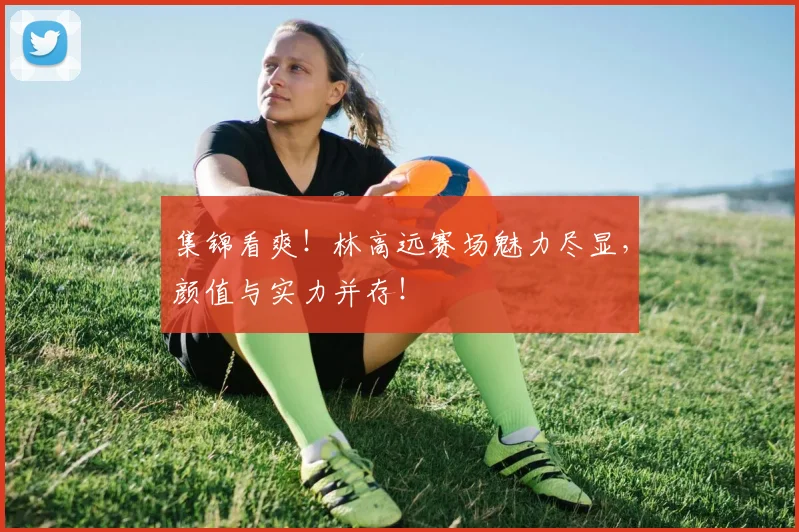 集锦看爽！林高远赛场魅力尽显，颜值与实力并存！