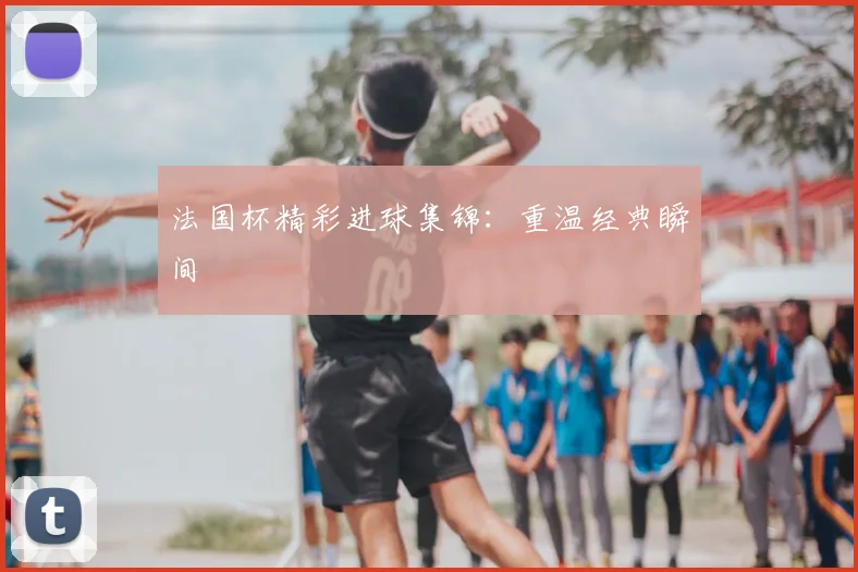 法国杯精彩进球集锦：重温经典瞬间