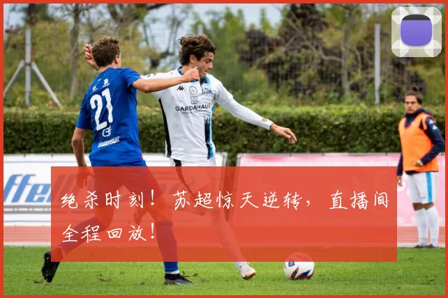 绝杀时刻！苏超惊天逆转，直播间全程回放！