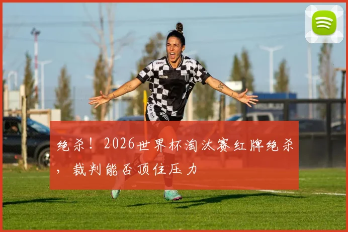绝杀！2026世界杯淘汰赛红牌绝杀，裁判能否顶住压力