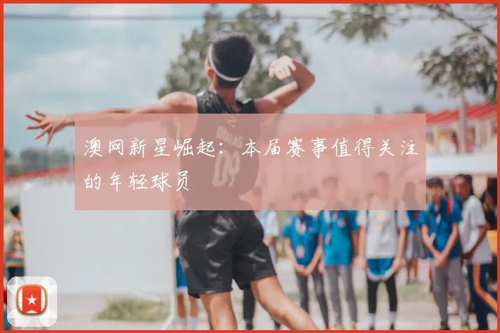 澳网新星崛起：本届赛事值得关注的年轻球员