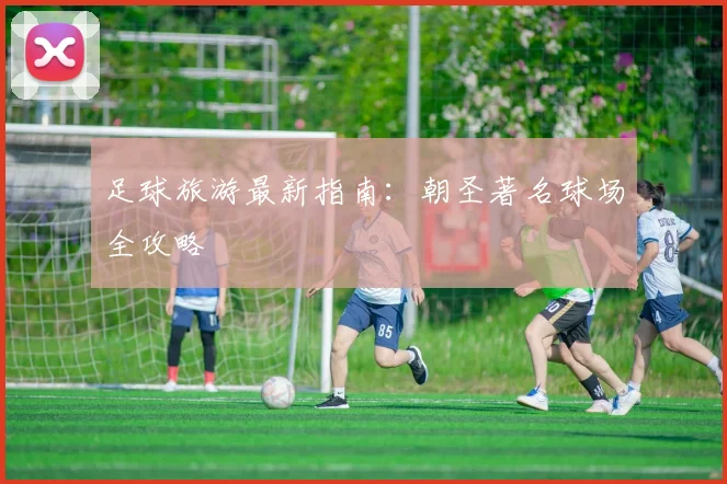 足球旅游最新指南：朝圣著名球场全攻略