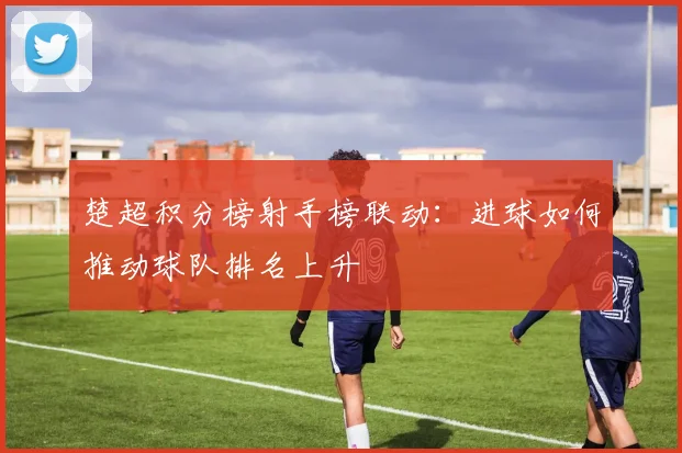 楚超积分榜射手榜联动：进球如何推动球队排名上升