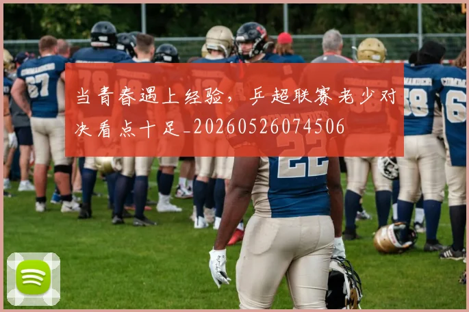 当青春遇上经验,乒超联赛老少对决看点十足_20260526074506