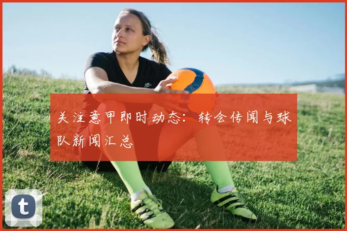 关注意甲即时动态：转会传闻与球队新闻汇总