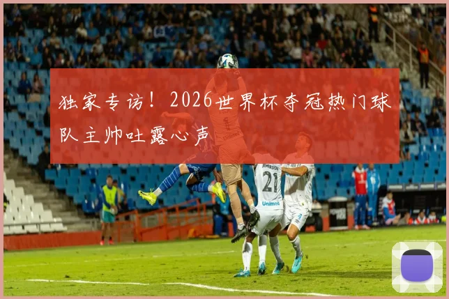 独家专访！2026世界杯夺冠热门球队主帅吐露心声