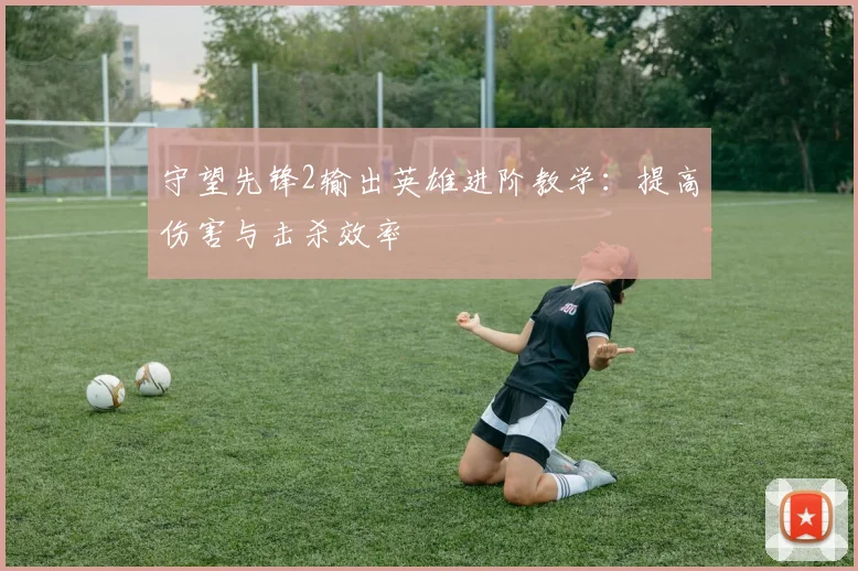 守望先锋2输出英雄进阶教学：提高伤害与击杀效率