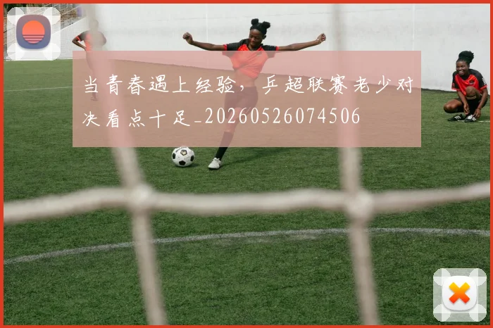 当青春遇上经验,乒超联赛老少对决看点十足_20260526074506