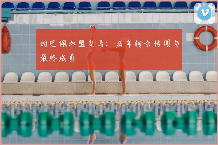 姆巴佩加盟皇马：历年转会传闻与最终成真