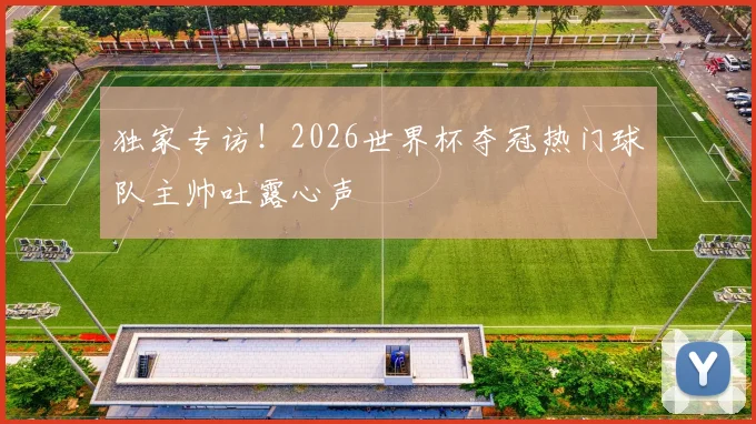 独家专访！2026世界杯夺冠热门球队主帅吐露心声