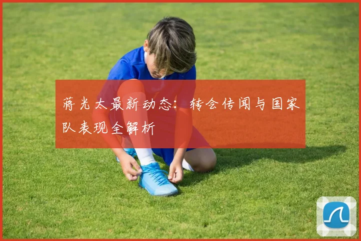蒋光太最新动态：转会传闻与国家队表现全解析