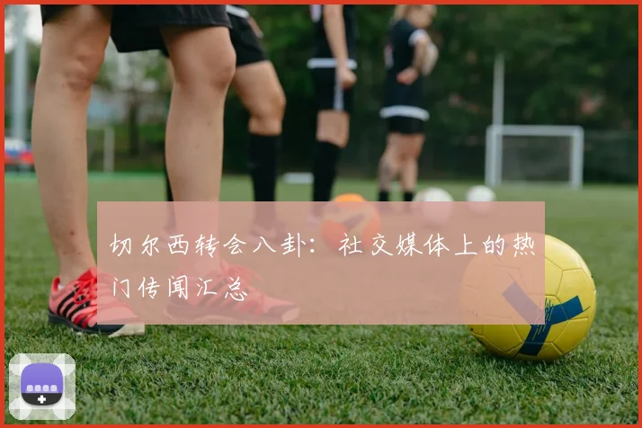 切尔西转会八卦：社交媒体上的热门传闻汇总