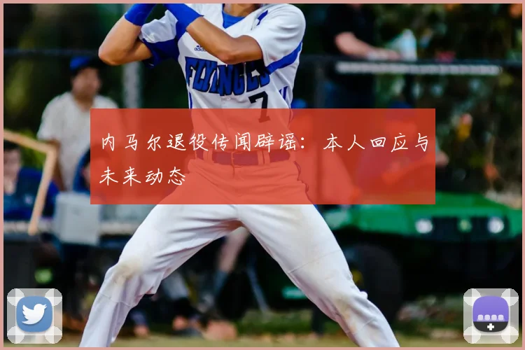 内马尔退役传闻辟谣：本人回应与未来动态