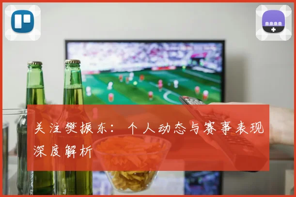关注樊振东：个人动态与赛事表现深度解析