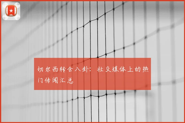 切尔西转会八卦：社交媒体上的热门传闻汇总