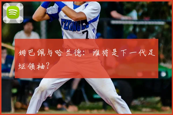 姆巴佩与哈兰德：谁将是下一代足坛领袖？